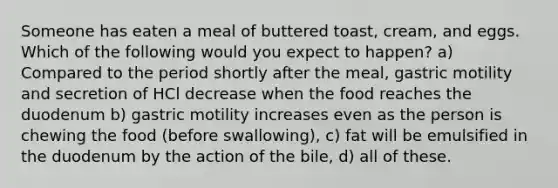 Someone has eaten a meal of buttered toast, cream, and eggs. Which of the following would you expect to happen? a) Compared to the period shortly after the meal, gastric motility and secretion of HCl decrease when the food reaches the duodenum b) gastric motility increases even as the person is chewing the food (before swallowing), c) fat will be emulsified in the duodenum by the action of the bile, d) all of these.