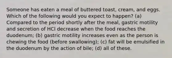 Someone has eaten a meal of buttered toast, cream, and eggs. Which of the following would you expect to happen? (a) Compared to the period shortly after the meal, gastric motility and secretion of HCl decrease when the food reaches the duodenum; (b) gastric motility increases even as the person is chewing the food (before swallowing); (c) fat will be emulsified in the duodenum by the action of bile; (d) all of these.