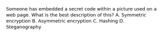 Someone has embedded a secret code within a picture used on a web page. What is the best description of this? A. Symmetric encryption B. Asymmetric encryption C. Hashing D. Steganography