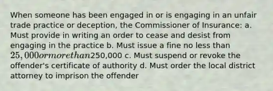 When someone has been engaged in or is engaging in an unfair trade practice or deception, the Commissioner of Insurance: a. Must provide in writing an order to cease and desist from engaging in the practice b. Must issue a fine no <a href='https://www.questionai.com/knowledge/k7BtlYpAMX-less-than' class='anchor-knowledge'>less than</a> 25,000 or <a href='https://www.questionai.com/knowledge/keWHlEPx42-more-than' class='anchor-knowledge'>more than</a>250,000 c. Must suspend or revoke the offender's certificate of authority d. Must order the local district attorney to imprison the offender