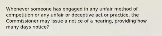 Whenever someone has engaged in any unfair method of competition or any unfair or deceptive act or practice, the Commissioner may issue a notice of a hearing, providing how many days notice?