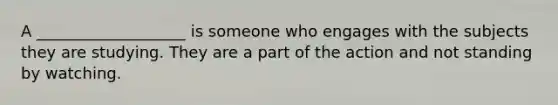 A ___________________ is someone who engages with the subjects they are studying. They are a part of the action and not standing by watching.