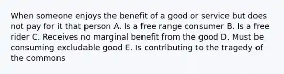 When someone enjoys the benefit of a good or service but does not pay for it that person A. Is a free range consumer B. Is a free rider C. Receives no marginal benefit from the good D. Must be consuming excludable good E. Is contributing to the tragedy of the commons