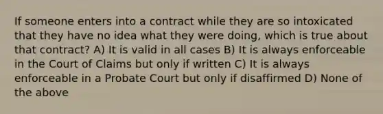 If someone enters into a contract while they are so intoxicated that they have no idea what they were doing, which is true about that contract? A) It is valid in all cases B) It is always enforceable in the Court of Claims but only if written C) It is always enforceable in a Probate Court but only if disaffirmed D) None of the above