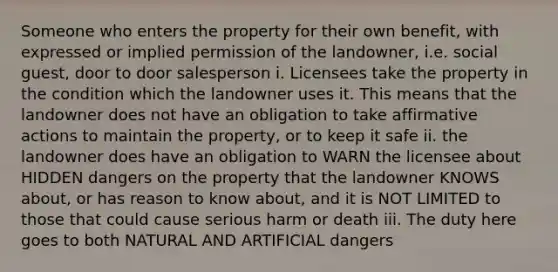 Someone who enters the property for their own benefit, with expressed or implied permission of the landowner, i.e. social guest, door to door salesperson i. Licensees take the property in the condition which the landowner uses it. This means that the landowner does not have an obligation to take affirmative actions to maintain the property, or to keep it safe ii. the landowner does have an obligation to WARN the licensee about HIDDEN dangers on the property that the landowner KNOWS about, or has reason to know about, and it is NOT LIMITED to those that could cause serious harm or death iii. The duty here goes to both NATURAL AND ARTIFICIAL dangers