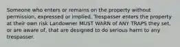 Someone who enters or remains on the property without permission, expressed or implied. Trespasser enters the property at their own risk Landowner MUST WARN of ANY TRAPS they set, or are aware of, that are designed to do serious harm to any trespasser.