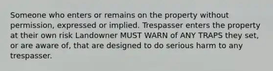 Someone who enters or remains on the property without permission, expressed or implied. Trespasser enters the property at their own risk Landowner MUST WARN of ANY TRAPS they set, or are aware of, that are designed to do serious harm to any trespasser.