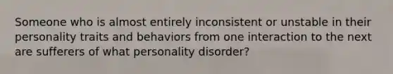 Someone who is almost entirely inconsistent or unstable in their personality traits and behaviors from one interaction to the next are sufferers of what personality disorder?