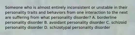 Someone who is almost entirely inconsistent or unstable in their personality traits and behaviors from one interaction to the next are suffering from what personality disorder? A. borderline personality disorder B. avoidant personality disorder C. schizoid personality disorder D. schizotypal personality disorder