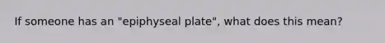 If someone has an "epiphyseal plate", what does this mean?