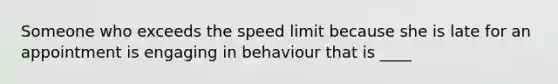 Someone who exceeds the speed limit because she is late for an appointment is engaging in behaviour that is ____