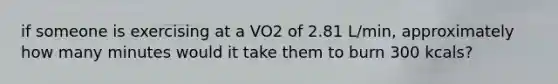 if someone is exercising at a VO2 of 2.81 L/min, approximately how many minutes would it take them to burn 300 kcals?