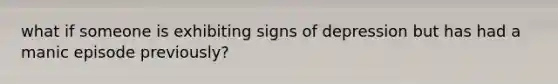 what if someone is exhibiting signs of depression but has had a manic episode previously?