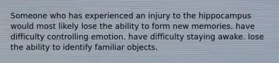 Someone who has experienced an injury to the hippocampus would most likely lose the ability to form new memories. have difficulty controlling emotion. have difficulty staying awake. lose the ability to identify familiar objects.