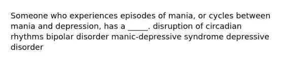 Someone who experiences episodes of mania, or cycles between mania and depression, has a _____. disruption of circadian rhythms bipolar disorder manic-depressive syndrome depressive disorder