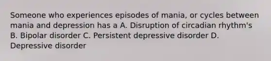 Someone who experiences episodes of mania, or cycles between mania and depression has a A. Disruption of circadian rhythm's B. Bipolar disorder C. Persistent depressive disorder D. Depressive disorder