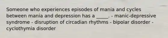 Someone who experiences episodes of mania and cycles between mania and depression has a _____. - manic-depressive syndrome - disruption of circadian rhythms - bipolar disorder - cyclothymia disorder