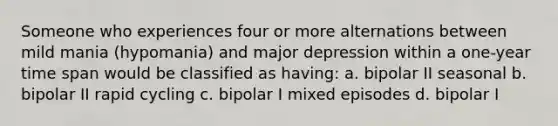 Someone who experiences four or more alternations between mild mania (hypomania) and major depression within a one-year time span would be classified as having: a. bipolar II seasonal b. bipolar II rapid cycling c. bipolar I mixed episodes d. bipolar I