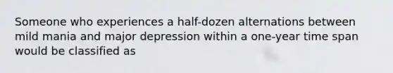 Someone who experiences a half-dozen alternations between mild mania and major depression within a one-year time span would be classified as