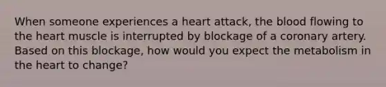 When someone experiences a heart attack, the blood flowing to the heart muscle is interrupted by blockage of a coronary artery. Based on this blockage, how would you expect the metabolism in the heart to change?