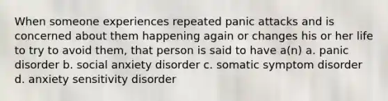 When someone experiences repeated panic attacks and is concerned about them happening again or changes his or her life to try to avoid them, that person is said to have a(n) a. panic disorder b. social anxiety disorder c. somatic symptom disorder d. anxiety sensitivity disorder