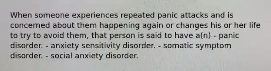 When someone experiences repeated panic attacks and is concerned about them happening again or changes his or her life to try to avoid them, that person is said to have a(n) - panic disorder. - anxiety sensitivity disorder. - somatic symptom disorder. - social anxiety disorder.