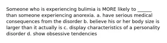 Someone who is experiencing bulimia is MORE likely to ______ than someone experiencing anorexia. a. have serious medical consequences from the disorder b. believe his or her body size is larger than it actually is c. display characteristics of a personality disorder d. show obsessive tendencies