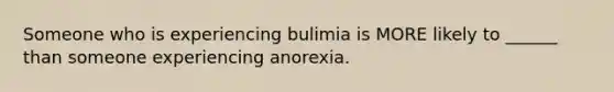 Someone who is experiencing bulimia is MORE likely to ______ than someone experiencing anorexia.