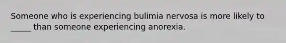 Someone who is experiencing bulimia nervosa is more likely to _____ than someone experiencing anorexia.