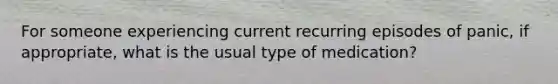 For someone experiencing current recurring episodes of panic, if appropriate, what is the usual type of medication?