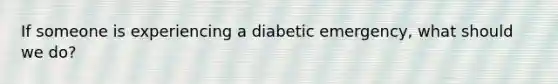 If someone is experiencing a diabetic emergency, what should we do?