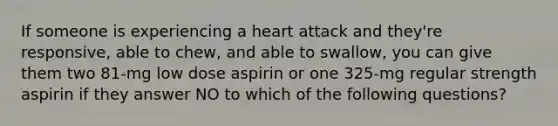 If someone is experiencing a heart attack and they're responsive, able to chew, and able to swallow, you can give them two 81-mg low dose aspirin or one 325-mg regular strength aspirin if they answer NO to which of the following questions?