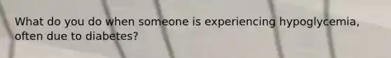 What do you do when someone is experiencing hypoglycemia, often due to diabetes?