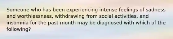 Someone who has been experiencing intense feelings of sadness and worthlessness, withdrawing from social activities, and insomnia for the past month may be diagnosed with which of the following?