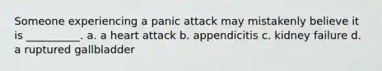 Someone experiencing a panic attack may mistakenly believe it is __________. a. a heart attack b. appendicitis c. kidney failure d. a ruptured gallbladder