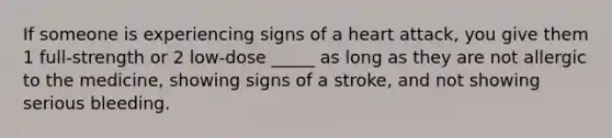 If someone is experiencing signs of a heart attack, you give them 1 full-strength or 2 low-dose _____ as long as they are not allergic to the medicine, showing signs of a stroke, and not showing serious bleeding.