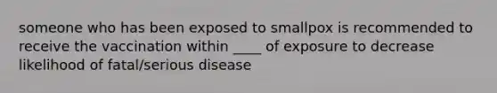 someone who has been exposed to smallpox is recommended to receive the vaccination within ____ of exposure to decrease likelihood of fatal/serious disease