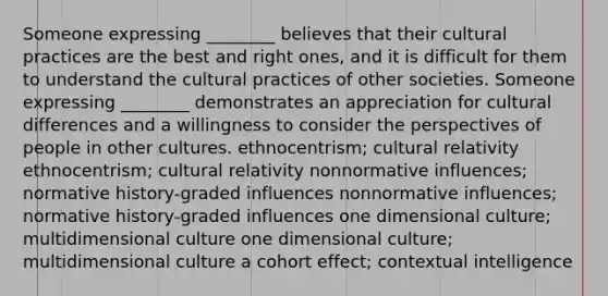 Someone expressing ________ believes that their cultural practices are the best and right ones, and it is difficult for them to understand the cultural practices of other societies. Someone expressing ________ demonstrates an appreciation for cultural differences and a willingness to consider the perspectives of people in other cultures. ethnocentrism; cultural relativity ethnocentrism; cultural relativity nonnormative influences; normative history-graded influences nonnormative influences; normative history-graded influences one dimensional culture; multidimensional culture one dimensional culture; multidimensional culture a cohort effect; contextual intelligence