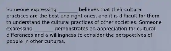 Someone expressing ________ believes that their cultural practices are the best and right ones, and it is difficult for them to understand the cultural practices of other societies. Someone expressing ________ demonstrates an appreciation for cultural differences and a willingness to consider the perspectives of people in other cultures.