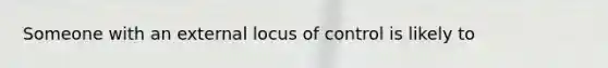 Someone with an external locus of control is likely to