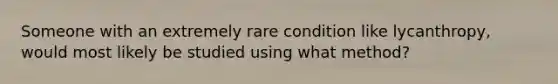 Someone with an extremely rare condition like lycanthropy, would most likely be studied using what method?