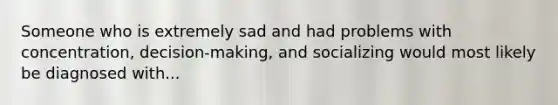 Someone who is extremely sad and had problems with concentration, decision-making, and socializing would most likely be diagnosed with...