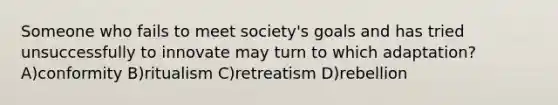 Someone who fails to meet society's goals and has tried unsuccessfully to innovate may turn to which adaptation? A)conformity B)ritualism C)retreatism D)rebellion