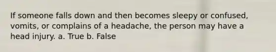 If someone falls down and then becomes sleepy or confused, vomits, or complains of a headache, the person may have a head injury. a. True b. False