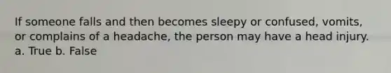 If someone falls and then becomes sleepy or confused, vomits, or complains of a headache, the person may have a head injury. a. True b. False