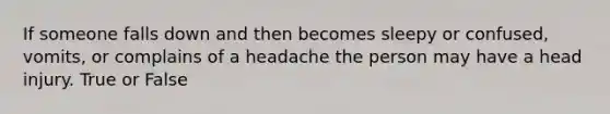 If someone falls down and then becomes sleepy or confused, vomits, or complains of a headache the person may have a head injury. True or False