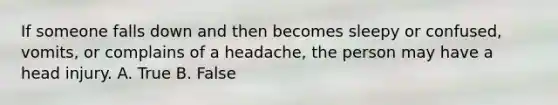 If someone falls down and then becomes sleepy or confused, vomits, or complains of a headache, the person may have a head injury. A. True B. False