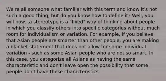 We're all someone what familiar with this term and know it's not such a good thing, but do you know how to define it? Well, you will now...a stereotype is a "fixed" way of thinking about people in which you classify others into specific categories without much room for individualism or variation. For example, if you believe that Asian people are smarter than other people, you are making a blanket statement that does not allow for some individual variation - such as some Asian people who are not so smart. In this case, you categorize all Asians as having the same characteristic and don't leave open the possibility that some people don't have these characteristics.