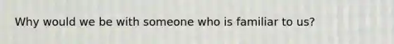 Why would we be with someone who is familiar to us?