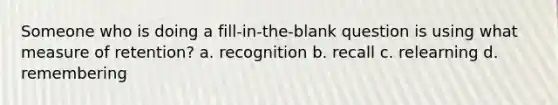 Someone who is doing a fill-in-the-blank question is using what measure of retention? a. recognition b. recall c. relearning d. remembering